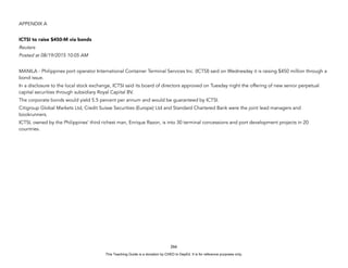 D
E
P
E
D
C
O
P
Y
APPENDIX A
ICTSI to raise $450-M via bonds
Reuters
Posted at 08/19/2015 10:05 AM
MANILA - Philippines port operator International Container Terminal Services Inc. (ICTSI) said on Wednesday it is raising $450 million through a
bond issue.
In a disclosure to the local stock exchange, ICTSI said its board of directors approved on Tuesday night the offering of new senior perpetual
capital securities through subsidiary Royal Capital BV.
The corporate bonds would yield 5.5 percent per annum and would be guaranteed by ICTSI.
Citigroup Global Markets Ltd, Credit Suisse Securities (Europe) Ltd and Standard Chartered Bank were the joint lead managers and
bookrunners.
ICTSI, owned by the Philippines' third richest man, Enrique Razon, is into 30 terminal concessions and port development projects in 20
countries.
266
This Teaching Guide is a donation by CHED to DepEd. It is for reference purposes only.
 