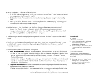 D
E
P
E
D
C
O
P
Y
• Recall that Assets = Liabilities + Owner’s Equity.
- To be able to acquire assets, our funds must have come somewhere. If it was bought using cash
from our pockets, it is financed by equity.
- On the other hand, if we used money from our borrowings, the asset bought is financed by
debt.
- In the figure above, the total assets is financed by 60% debt and 40% equity. Accordingly, the
capital structure is 60% debt and 40% equity.
• Ask the learners if they think there is an ideal mix of debt and equity across corporations?
- Answer: No. The mix of debt and equity varies in different corporations depending on
management’s strategies. It is the responsibility of the Financial Manager to determine which
type of financing (debt or equity) is best for the company.
• The advantages of debt and equity financing will be discussed in Lesson 5: Sources and Uses of
Funds.
• Recall that, previously, you discussed investing as where to put your excess cash to make it more
profitable. We expand that definition by including cash held taken from funds as a result of
financing decisions.
• Investments may either be short term or long term.
- Short term investment decisions are needed when the company is in an excess cash position.
• To plan for this, the Financial Manager should be able to make use of Financial Planning tools
such as budgeting and forecasting which will be discussed in Lesson 3: Financial Planning
Tools and Concepts.
• Moreover, the company should choose which type of investment it should invest in that would
provide an most optimal risk and return trade off. We will learn more about this on Lesson 6:
Introduction to investments.
- Long term investments should be supported by a capital budgeting analysis which is among
the responsibilities of a finance manager.
• Capital budgeting analysis is a tool to assess whether the investment will be profitable in the
15
Teacher Tips:
A. Investing
• Short term investments:
1. Plan for expected excess in cash using
Financial Planning tools such as
budgeting and forecasting
2. Choose which type of investment should
it invest in that would secure the best
profits
• Long term investments:
Prepare a capital budgeting analysis to
determine if the long term investment will
be profitable
B. Operating - determine how to finance
working capital accounts such as
accounts receivable and inventories
(short term vs. long term)
This Teaching Guide is a donation by CHED to DepEd. It is for reference purposes only.
 