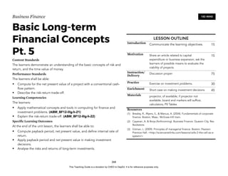 D
E
P
E
D
C
O
P
Y
Business Finance
Basic Long-term
Financial Concepts
Pt. 5
Content Standards
The learners demonstrate an understanding of the basic concepts of risk and
return, and the time value of money.
Performance Standards
The learners shall be able:
• Compute for the net present value of a project with a conventional cash-
flow pattern.
• Describe the risk-return trade-off.
Learning Competencies
The learners:
• Apply mathematical concepts and tools in computing for finance and
investment problems. (ABM_BF12-IIIg-h-21)
• Explain the risk-return trade-off. (ABM_BF12-IIIg-h-22)
Specific Learning Outcomes
At the end of the unit lesson, the learners shall be able to:
• Compute payback period, net present value, and define internal rate of
return.
• Apply payback period and net present value in making investment
decisions.
• Analyse the risks and returns of long-term investments.
268
180 MINS
LESSON OUTLINE
Introduction Communicate the learning objectives. 15
Motivation Share an article related to capital
expenditure or business expansion; ask the
learners of possible means to evaluate the
viability of projects.
15
Instruction/
Delivery
Discussion proper 75
Practice Exercise on investment problems. 30
Enrichment Short case on making investment decisions 45
Materials projector, of available; if projector not
available, board and markers will suffice;
calculators; PV Tables
Resources
(1) Brealey, R., Myers, S., & Marcus, A. (2004). Fundamentals of corporate
finance. Boston, Mass.: McGraw-Hill Irwin.
(2) Cayanan, A. & Borja (forthcoming). Business Finance. Quezon City. Rex
Bookstore.
(3) Gitman, L. (2009). Principles of managerial finance. Boston: Pearson
Prentice Hall. <http://sciencenetlinks.com/lessons/cells-2-the-cell-as-a-
system/>
This Teaching Guide is a donation by CHED to DepEd. It is for reference purposes only.
 