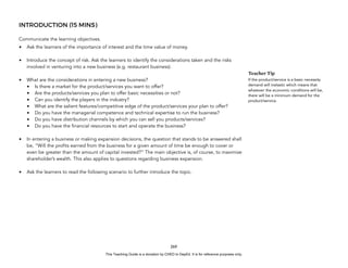 D
E
P
E
D
C
O
P
Y
INTRODUCTION (15 MINS)
Communicate the learning objectives.
• Ask the learners of the importance of interest and the time value of money.
• Introduce the concept of risk. Ask the learners to identify the considerations taken and the risks
involved in venturing into a new business (e.g. restaurant business).
• What are the considerations in entering a new business?
• Is there a market for the product/services you want to offer?
• Are the products/services you plan to offer basic necessities or not?
• Can you identify the players in the industry?
• What are the salient features/competitive edge of the product/services your plan to offer?
• Do you have the managerial competence and technical expertise to run the business?
• Do you have distribution channels by which you can sell you products/services?
• Do you have the financial resources to start and operate the business?
• In entering a business or making expansion decisions, the question that stands to be answered shall
be, “Will the profits earned from the business for a given amount of time be enough to cover or
even be greater than the amount of capital invested?” The main objective is, of course, to maximize
shareholder’s wealth. This also applies to questions regarding business expansion.
• Ask the learners to read the following scenario to further introduce the topic.
269
Teacher Tip
If the product/service is a basic necessity
demand will inelastic which means that
whatever the economic conditions will be,
there will be a minimum demand for the
product/service.
This Teaching Guide is a donation by CHED to DepEd. It is for reference purposes only.
 