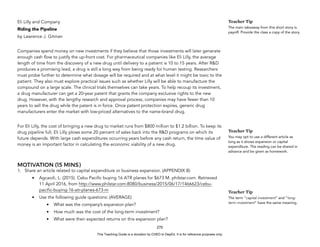D
E
P
E
D
C
O
P
Y
Eli Lilly and Company
Riding the Pipeline
by Lawrence J. Gitman
Companies spend money on new investments if they believe that those investments will later generate
enough cash flow to justify the up-front cost. For pharmaceutical companies like Eli Lilly, the average
length of time from the discovery of a new drug until delivery to a patient is 10 to 15 years. After R&D
produces a promising lead, a drug is still a long way from being ready for human testing. Researchers
must probe further to determine what dosage will be required and at what level it might be toxic to the
patient. They also must explore practical issues such as whether Lilly will be able to manufacture the
compound on a large scale. The clinical trials themselves can take years. To help recoup its investment,
a drug manufacturer can get a 20-year patent that grants the company exclusive rights to the new
drug. However, with the lengthy research and approval process, companies may have fewer than 10
years to sell the drug while the patent is in force. Once patent protection expires, generic drug
manufacturers enter the market with low-priced alternatives to the name-brand drug.
For Eli Lilly, the cost of bringing a new drug to market runs from $800 million to $1.2 billion. To keep its
drug pipeline full, Eli Lilly plows some 20 percent of sales back into the R&D programs on which its
future depends. With large cash expenditures occurring years before any cash return, the time value of
money is an important factor in calculating the economic viability of a new drug.
MOTIVATION (15 MINS)
1. Share an article related to capital expenditure or business expansion. (APPENDIX B)
• Agcaoili, L. (2015). Cebu Pacific buying 16 ATR planes for $673 M. philstar.com. Retrieved
11 April 2016, from http://www.philstar.com:8080/business/2015/06/17/1466623/cebu-
pacific-buying-16-atr-planes-673-m
• Use the following guide questions: (AVERAGE)
• What was the company’s expansion plan?
• How much was the cost of the long-term investment?
• What were their expected returns on this expansion plan?
270
Teacher Tip
The main takeaway from this short story is
payoff. Provide the class a copy of the story.
Teacher Tip
You may opt to use a different article as
long as it shows expansion or capital
expenditure. The reading can be shared in
advance and be given as homework.
Teacher Tip
The term “capital investment” and “long-
term investment” have the same meaning.
This Teaching Guide is a donation by CHED to DepEd. It is for reference purposes only.
 