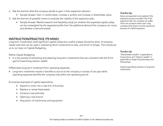 D
E
P
E
D
C
O
P
Y
2. Ask the learners what the company stands to gain in their expansion decision.
• Sample Answer: Gain in market share, increase in profits, and increase in shareholder value.
3. Ask the learners of possible means to evaluate the viability of the expansion plan.
• Sample Answer: Market research and feasibility study (on whether the expected capital outlay
can be outweighed by the expected profits from the additional demand the company can cover,
and whether a demand exists).
INSTRUCTION/PRACTICE (75 MINS)
Long-term investments need significant capital outlay thus careful analysis should be done. A company
needs tools that can be used in evaluating which investments to take, and which to forego. This introduces
us to our topic on Capital Budgeting.
Define Capital Budgeting
• It is the process of evaluating and selecting long-term investments that are consistent with the firm’s
goal of maximizing owners’ wealth.
Differentiate long-term investment from operating expenses.
• Long-term investment results in benefits to accrue to the company in excess of one year while
operating expenses benefits the company only within the operating period.
Enumerate examples of capital expenditure.
• Expand or enter into a new line of business
• Replace or renew fixed assets
• Construct new premises
• Opening a new branch
• Acquisition of machineries and equipment
271
Teacher tip
Gains are expected to be realized if the
expansion proves successful. But if the
expansion fails, the company can suffer.
There are occasions when even a big
company shuts down its entire operations
because of a failed expansion.
Teacher tip
“Shareholder’s wealth” is applicable to
Corporations and “Owner’s wealth” is
applicable to Single Proprietorships and
Partnerships.
Capital expenditure pertains to long-term
investments.
This Teaching Guide is a donation by CHED to DepEd. It is for reference purposes only.
 