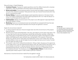 D
E
P
E
D
C
O
P
Y
Discuss the steps in Capital Budgeting.
1. Investment Proposal. Proposals for capital expenditure come from different levels within a business
organization. These are submitted to the finance team for thorough analysis.
2. Review and Analysis. Financial personnel perform formal review and analysis to assess the benefits
and cost of the investment proposals. These personnel make use of several financial tools which they
see fit in evaluating the project.
3. Decision Making. Companies usually delegate capital expenditure decisions on the basis of value
limits. The analysis is presented to the proper approving body who will in turn make the decision on
whether to push through with the project or not.
4. Implementation. Release of funds and start of the project occurs after approval. Large expenditures
are usually released in phases.
5. Monitoring. Results are monitored and actual cost and benefits are compared with those that were
expected. Action may be required if deviations from the plan are significant in amount.
Explain the risk and return trade-off.
• In making investment decisions, financial managers take note of the risk and returns of the projects
they are entering.
• Recall the story of Jack and the Beanstalk. In the story, Jack trades his cow for three magic beans. This
is a very risky move for Jack since these beans may be fake and therefore, worthless. Luckily those
magic beans grew into beanstalk that gave Jack the opportunity to gather riches beyond his wildest
dreams, while fighting with a giant along the way. Jack gambled in this transaction. Should Jack
decide not to sell the cow for magic beans and instead sold it at the current market value, the story
would be different. As we can see, the higher the risk, the higher the returns, but of course, if turned
sour, the higher the losses as well.
• This situation is also true for making financial decisions. Taking a higher risk gives you the opportunity
to earn higher returns. Low risk investments like treasury notes, also called risk-free instruments, earn a
low and steady income flow. In making investment decisions, financial managers ensure that the
proposed business will earn more than the risk-free rate since they need to compensate for the risk
the investment will entail. This introduces us to the Required Rate of Return. It is the minimum
expected yield investors require in order to select a particular investment.
Ask learners on how the risk and return trade-off can be applied in real life.
272
Teacher tip
You may share cases in investment scams
(i.e. pyramiding) showing that high short
term profit is usually accompanied by high
risks. Whereas long term, hard-earned
income is less susceptible to loss.
This Teaching Guide is a donation by CHED to DepEd. It is for reference purposes only.
 