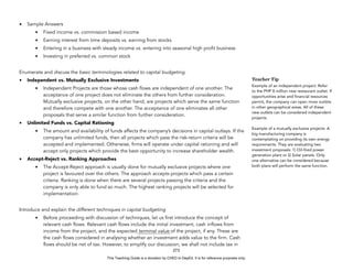 D
E
P
E
D
C
O
P
Y
• Sample Answers
• Fixed income vs. commission based income
• Earning interest from time deposits vs. earning from stocks
• Entering in a business with steady income vs. entering into seasonal high profit business
• Investing in preferred vs. common stock
Enumerate and discuss the basic terminologies related to capital budgeting.
• Independent vs. Mutually Exclusive Investments
• Independent Projects are those whose cash flows are independent of one another. The
acceptance of one project does not eliminate the others from further consideration.
Mutually exclusive projects, on the other hand, are projects which serve the same function
and therefore compete with one another. The acceptance of one eliminates all other
proposals that serve a similar function from further consideration.
• Unlimited Funds vs. Capital Rationing
• The amount and availability of funds affects the company’s decisions in capital outlays. If the
company has unlimited funds, then all projects which pass the risk-return criteria will be
accepted and implemented. Otherwise, firms will operate under capital rationing and will
accept only projects which provide the best opportunity to increase shareholder wealth.
• Accept-Reject vs. Ranking Approaches
• The Accept-Reject approach is usually done for mutually exclusive projects where one
project is favoured over the others. The approach accepts projects which pass a certain
criteria. Ranking is done when there are several projects passing the criteria and the
company is only able to fund so much. The highest ranking projects will be selected for
implementation.
Introduce and explain the different techniques in capital budgeting
• Before proceeding with discussion of techniques, let us first introduce the concept of
relevant cash flows. Relevant cash flows include the initial investment, cash inflows from
income from the project, and the expected terminal value of the project, if any. These are
the cash flows considered in analysing whether an investment adds value to the firm. Cash
flows should be net of tax. However, to simplify our discussion, we shall not include tax in
273
Teacher Tip
Example of an independent project: Refer
to the PHP 8 million new restaurant outlet. If
opportunities arise and financial resources
permit, the company can open more outlets
in other geographical areas. All of these
new outlets can be considered independent
projects.
Example of a mutually exclusive projects: A
big manufacturing company is
contemplating on providing its own energy
requirements. They are evaluating two
investment proposals: 1) Oil-fired power
generation plant or 2) Solar panels. Only
one alternative can be considered because
both plans will perform the same function.
This Teaching Guide is a donation by CHED to DepEd. It is for reference purposes only.
 