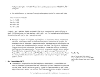 D
E
P
E
D
C
O
P
Y
4.24 years. Using this method for Project B, we get the payback period of 80,000/21,000 =
3.81 years.
• Let us also illustrate an example of computing the payback period for uneven cash flows.
Initial Investment = 15,000
Year 1 = 7,000
Year 2 = 4,000
Year 3 = 6,000
Year 4 = 3,000
For years 1 and 2, we have already recovered 11,000 of our investment. We need 4,000 more to
reach 15,000 thus for the third year, we have 4,000/6,000 = 0.67. The payback period is 2.67 years.
Notice that the cash flow for year 4 is already ignored.
• Managers usually set an acceptable payback period for projects. For making accept-reject
decisions, projects which meet the set acceptable payback period shall be accepted and
those which not are discarded. It is a popular method used especially for small projects due
to its simplicity and consideration for the timing of cash flows. The criticism of this method,
however, it that it does not consider the time value of money. Also, it fails to consider the
cash flows after the payback period. For instance, in our previous example, we can see that
Project B is better compared to Project A due to the quick recovery of the investment. If
Project A has a cash flow of, let’s say PHP50,000 at year 5, we can easily deduce that Project
A is more profitable. However, the payback method only recognizes the gains during the
payback period.
• Net Present Value (NPV)
• This method is more sophisticated than the payback method since it considers the time
value of money and it considers all the cash flows during the life of the project including the
terminal value. The NPV can be computed by comparing the present value of cash inflows
against the present value of cash outflows. Cash flows are discounted using the firm’s cost of
275
Teacher Tip:
Ask the learners recall their lessons in
computing the present value since the NPV
uses the same concept. Have their PV tables
ready.
This Teaching Guide is a donation by CHED to DepEd. It is for reference purposes only.
 