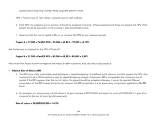 D
E
P
E
D
C
O
P
Y
capital (cost of acquiring funding needs) to get the present values.
NPV = Present value of cash inflows – present value of cash outflows
• If the NPV of a project is zero or positive, it should be accepted. In finance, if these projected cash flows are realized, the NPV of the
project should be equivalent to the increase in total shareholder’s value.
• Assuming that the cost of capital is 8%, let us compute the NPV for our previous example.
Project A = 17,000 x PVAF(3.993) – 72,000 = 67,881 – 72,000 = (4,119)
Ask the learners to compute for the NPV of Project B.
Project B = 21,000 x PVAF(3.993) – 80,000 = 83,853 – 80,000 = 3,853
We can see that Project A’s NPV is negative and Project B’s NPV is positive, thus, we only accept project B.
• Internal Rate of Return (IRR)
• The IRR is one of the most widely used techniques in capital budgeting. It is defined as the discount rate that equates the NPV of an
investment to zero. If this method is used for capital budgeting analysis, the project’s IRR is compared to the company’s cost of
capital. If the IRR is greater than the cost of capital, the project should be accepted otherwise, it should be rejected. Manual
computation of the IRR involves trial and error, however, this IRR computation is a lot easier using computation applications like MS
Excel.
• For example, you are planning to build a branch for your business at PHP350,000 and expect to receive PHP400,000 in 1 year. First,
compute for the rate of return (profit/investment).
Rate of return = 50,000/350,000 = 14.3%
276
This Teaching Guide is a donation by CHED to DepEd. It is for reference purposes only.
 