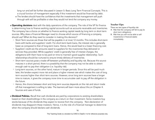 D
E
P
E
D
C
O
P
Y
long run and will be further discussed in Lesson 5: Basic Long Term Financial Concepts. This is
a crucial function of management especially if this investment would be financed by debt.
• The lenders should have the confidence that the investments that management will push
through with will be profitable or else they would not lend the company any money.
• Operating decisions deal with the daily operations of the company. The role of the VP for finance
is determining how to finance working capital accounts such as accounts receivable and inventories.
The company has a choice on whether to finance working capital needs by long term or short term
sources. Why does a Financial Manager need to choose which source of financing a company
should use? What do they need to consider in making this decision?
- Short Term sources are those that will be payable in at most 12 months. This includes short-term
loans with banks and suppliers’ credit. For short-term bank loans, the interest rate is generally
lower as compared to that of long-term loans. Hence, this would lead to a lower financing cost.
- Suppliers’ credit are the amounts owed to suppliers for the inventories they delivered or
services they provided. While suppliers’ credit is generally free of interest charges, the
obligations with them have to be paid on time to maintain good supplier relationship. Such
relationships should be nurtured to ensure timely delivery of inventories.
- Short term sources pose a trade-off between profitability and liquidity risk. Because this source
matures in a short period, there is a possibility that the company may not be able to obtain
enough cash to pay their obligation (i.e. liquidity risk).
- Long term sources, on the other hand, mature in longer periods. Since this will be paid much
later, the lenders expect more risk and place a higher interest rate which makes the cost of long
term sources higher than short term sources. However, since long term sources have a longer
time to mature, it gives the company more time to accumulate cash to pay off the obligation in
the future.
- Hence, the choice between short and long term sources depends on the risk and return trade
off that management is willing to take. The learners will learn more about this on Chapter 4:
Sources and uses of funds.
• Dividend Policies. Recall that cash dividends are paid by corporations to existing shareholders
based on their shareholdings in the company as a return on their investment. Some investors buy
stocks because of the dividends they expect to receive from the company. Non-declaration of
dividends may disappoint these investors. Hence, it is the role of a financial manager to determine
when the company should declare cash dividends.
16
Teacher Tips:
There are two types of liquidity risk:
A. Risk that the company will fail to pay its
short term obligations.
B. Risk that you will not be able to sell
investments in financial assets
immediately.
This Teaching Guide is a donation by CHED to DepEd. It is for reference purposes only.
 
