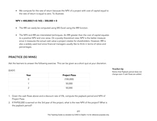D
E
P
E
D
C
O
P
Y
• We compute for the rate of return because the NPV of a project with cost of capital equal to
the rate of return is equal to zero. To illustrate:
NPV = 400,000/(1+0.143) – 350,000 = 0
• The IRR can easily be computed using MS Excel using the IRR function.
• The NPV and IRR are interrelated techniques. An IRR greater than the cost of capital equates
to a positive NPV and vice versa. On a purely theoretical view, NPV is the better measure
since it measures the actual cash value a project creates for shareholders. However, IRR is
also a widely used tool since financial managers usually like to think in terms of ratios and
percentages.
PRACTICE (30 MINS)
Ask the learners to answer the following exercise. This can be given as a short quiz at your discretion.
(EASY)
1. Given the cash flows above and a discount rate of 5%, compute the payback period and NPV of
Project Pizza.
2. If PHP50,000 is earned on the 3rd year of the project, what is the new NPV of the project? What is
the payback period?
277
Teacher tip
Notice that Payback period does not
change even if cash flows are added.
Year Project Pizza
0 (100,000)
1 50,000
2 50,000
This Teaching Guide is a donation by CHED to DepEd. It is for reference purposes only.
 