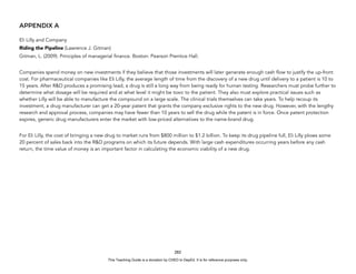 D
E
P
E
D
C
O
P
Y
APPENDIX A
Eli Lilly and Company
Riding the Pipeline (Lawrence J. Gitman)
Gitman, L. (2009). Principles of managerial finance. Boston: Pearson Prentice Hall.
Companies spend money on new investments if they believe that those investments will later generate enough cash flow to justify the up-front
cost. For pharmaceutical companies like Eli Lilly, the average length of time from the discovery of a new drug until delivery to a patient is 10 to
15 years. After R&D produces a promising lead, a drug is still a long way from being ready for human testing. Researchers must probe further to
determine what dosage will be required and at what level it might be toxic to the patient. They also must explore practical issues such as
whether Lilly will be able to manufacture the compound on a large scale. The clinical trials themselves can take years. To help recoup its
investment, a drug manufacturer can get a 20-year patent that grants the company exclusive rights to the new drug. However, with the lengthy
research and approval process, companies may have fewer than 10 years to sell the drug while the patent is in force. Once patent protection
expires, generic drug manufacturers enter the market with low-priced alternatives to the name-brand drug.
For Eli Lilly, the cost of bringing a new drug to market runs from $800 million to $1.2 billion. To keep its drug pipeline full, Eli Lilly plows some
20 percent of sales back into the R&D programs on which its future depends. With large cash expenditures occurring years before any cash
return, the time value of money is an important factor in calculating the economic viability of a new drug.
282
This Teaching Guide is a donation by CHED to DepEd. It is for reference purposes only.
 