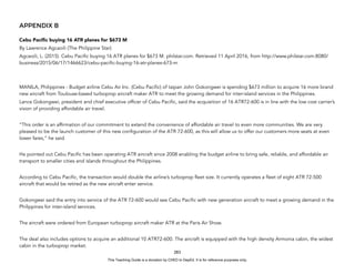 D
E
P
E
D
C
O
P
Y
APPENDIX B
Cebu Pacific buying 16 ATR planes for $673 M
By Lawrence Agcaoili (The Philippine Star)
Agcaoili, L. (2015). Cebu Pacific buying 16 ATR planes for $673 M. philstar.com. Retrieved 11 April 2016, from http://www.philstar.com:8080/
business/2015/06/17/1466623/cebu-pacific-buying-16-atr-planes-673-m
MANILA, Philippines - Budget airline Cebu Air Inc. (Cebu Pacific) of taipan John Gokongwei is spending $673 million to acquire 16 more brand
new aircraft from Toulouse-based turboprop aircraft maker ATR to meet the growing demand for inter-island services in the Philippines.
Lance Gokongwei, president and chief executive officer of Cebu Pacific, said the acquisition of 16 ATR72-600 is in line with the low cost carrier’s
vision of providing affordable air travel.
”This order is an affirmation of our commitment to extend the convenience of affordable air travel to even more communities. We are very
pleased to be the launch customer of this new configuration of the ATR 72-600, as this will allow us to offer our customers more seats at even
lower fares,” he said.
He pointed out Cebu Pacific has been operating ATR aircraft since 2008 enabling the budget airline to bring safe, reliable, and affordable air
transport to smaller cities and islands throughout the Philippines.
According to Cebu Pacific, the transaction would double the airline’s turboprop fleet size. It currently operates a fleet of eight ATR 72-500
aircraft that would be retired as the new aircraft enter service.
Gokongwei said the entry into service of the ATR 72-600 would see Cebu Pacific with new generation aircraft to meet a growing demand in the
Philippines for inter-island services.
The aircraft were ordered from European turboprop aircraft maker ATR at the Paris Air Show.
The deal also includes options to acquire an additional 10 ATR72-600. The aircraft is equipped with the high density Armonia cabin, the widest
cabin in the turboprop market.
283
This Teaching Guide is a donation by CHED to DepEd. It is for reference purposes only.
 