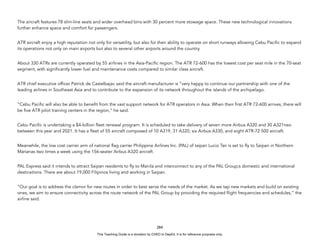 D
E
P
E
D
C
O
P
Y
The aircraft features 78 slim-line seats and wider overhead bins with 30 percent more stowage space. These new technological innovations
further enhance space and comfort for passengers.
ATR aircraft enjoy a high reputation not only for versatility, but also for their ability to operate on short runways allowing Cebu Pacific to expand
its operations not only on main airports but also to several other airports around the country.
About 330 ATRs are currently operated by 55 airlines in the Asia-Pacific region. The ATR 72-600 has the lowest cost per seat mile in the 70-seat
segment, with significantly lower fuel and maintenance costs compared to similar class aircraft.
ATR chief executive officer Patrick de Castelbajac said the aircraft manufacturer is ”very happy to continue our partnership with one of the
leading airlines in Southeast Asia and to contribute to the expansion of its network throughout the islands of the archipelago.
”Cebu Pacific will also be able to benefit from the vast support network for ATR operators in Asia. When their first ATR 72-600 arrives, there will
be five ATR pilot training centers in the region,” he said.
Cebu Pacific is undertaking a $4-billion fleet renewal program. It is scheduled to take delivery of seven more Airbus A320 and 30 A321neo
between this year and 2021. It has a fleet of 55 aircraft composed of 10 A319, 31 A320, six Airbus A330, and eight ATR-72 500 aircraft.
Meanwhile, the low cost carrier arm of national flag carrier Philippine Airlines Inc. (PAL) of taipan Lucio Tan is set to fly to Saipan in Northern
Marianas two times a week using the 156-seater Airbus A320 aircraft.
PAL Express said it intends to attract Saipan residents to fly to Manila and interconnect to any of the PAL Group;s domestic and international
destinations. There are about 19,000 Filipinos living and working in Saipan.
”Our goal is to address the clamor for new routes in order to best serve the needs of the market. As we tap new markets and build on existing
ones, we aim to ensure connectivity across the route network of the PAL Group by providing the required flight frequencies and schedules,” the
airline said.
284
This Teaching Guide is a donation by CHED to DepEd. It is for reference purposes only.
 