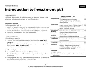 D
E
P
E
D
C
O
P
Y
Business Finance
Introduction to Investment pt.1
Content Standards
The learner demonstrates an understanding of the definition, purpose, kinds,
advantages and disadvantages, and the risks of investment.
Performance Standards
The learners shall be able to:
• Identify the types of investments particularly bank deposits, insurance, real
estate, hard assets, mutual funds, and stocks and bonds.
• Indicate the advantages and disadvantages of each type of investment.
• Explain the risks inherent in each type of investment.
Learning Competencies
The learners will be able to:
• Compare and contrast the different types of investments. (ABM_BF12-
IVm-n-23)
• Classify investments according to its type, features, and advantages and
disadvantages. (ABM_BF12-IVm-n-24)
Specific Learning Outcomes
At the end of the unit lesson, the learners shall be able to:
• Describe how they want to allocate their savings on different types of
investments.
• Explain why they want such investment allocation based on the advantages
and disadvantages of each chosen investment type.
285
240MINS
LESSON OUTLINE
Introduction Identify essential questions and
communicate learning competencies
and objectives.
15
Motivation Present historical returns of different types of
investments and how much the learners’
savings could have become
15
Instruction/
Delivery
Give a lecture on the different types of
investments and their advantages/
disadvantages
120
Practice Group portfolio management exercise 30
Enrichment Tell stories of people who became rich
through investing
30
Evaluation Quiz 30
Materials projector, of available; if projector not
available, board and markers will suffice;
scientific calculators; PV Tables
Resources
(1) Finance Websites
(2) Cayanan, A. & Borja (forthcoming). Business Finance. Quezon City.
Rex Bookstore.
This Teaching Guide is a donation by CHED to DepEd. It is for reference purposes only.
 
