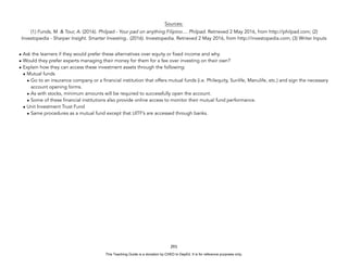 D
E
P
E
D
C
O
P
Y
Sources:
(1) Funds, M. & Tour, A. (2016). Philpad - Your pad on anything Filipino.... Philpad. Retrieved 2 May 2016, from http://philpad.com; (2)
Investopedia - Sharper Insight. Smarter Investing.. (2016). Investopedia. Retrieved 2 May 2016, from http://investopedia.com; (3) Writer Inputs
• Ask the learners if they would prefer these alternatives over equity or fixed income and why.
• Would they prefer experts managing their money for them for a fee over investing on their own?
• Explain how they can access these investment assets through the following:
• Mutual funds
• Go to an insurance company or a financial institution that offers mutual funds (i.e. Philequity, Sunlife, Manulife, etc.) and sign the necessary
account opening forms.
• As with stocks, minimum amounts will be required to successfully open the account.
• Some of these financial institutions also provide online access to monitor their mutual fund performance.
• Unit Investment Trust Fund
• Same procedures as a mutual fund except that UITF’s are accessed through banks.
293
This Teaching Guide is a donation by CHED to DepEd. It is for reference purposes only.
 