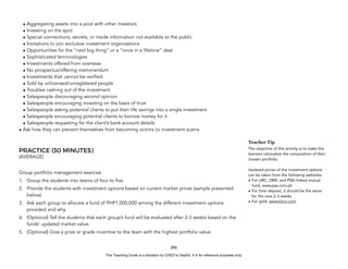 D
E
P
E
D
C
O
P
Y
• Aggregating assets into a pool with other investors
• Investing on the spot
• Special connections, secrets, or inside information not available to the public
• Invitations to join exclusive investment organizations
• Opportunities for the “next big thing” or a “once in a lifetime” deal
• Sophisticated terminologies
• Investments offered from overseas
• No prospectus/offering memorandum
• Investments that cannot be verified
• Sold by unlicensed/unregistered people
• Troubles cashing out of the investment
• Salespeople discouraging second opinion
• Salespeople encouraging investing on the basis of trust
• Salespeople asking potential clients to put their life savings into a single investment
• Salespeople encouraging potential clients to borrow money for it
• Salespeople requesting for the client’s bank account details
• Ask how they can prevent themselves from becoming victims to investment scams
PRACTICE (30 MINUTES)
(AVERAGE)
Group portfolio management exercise.
1. Group the students into teams of four to five.
2. Provide the students with investment options based on current market prices (sample presented
below).
3. Ask each group to allocate a fund of PHP1,000,000 among the different investment options
provided and why.
4. (Optional) Tell the students that each group’s fund will be evaluated after 2-3 weeks based on the
funds’ updated market value.
5. (Optional) Give a prize or grade incentive to the team with the highest portfolio value.
296
Teacher Tip
The objective of this activity is to make the
learners rationalize the composition of their
chosen portfolio.
Updated prices of the investment options
can be taken from the following websites:
• For URC, DMC and PSEi-linked mutual
fund, www.pse.com.ph
• For time deposit, it should be the same
for the next 2-3 weeks
• For gold, www.kitco.com
This Teaching Guide is a donation by CHED to DepEd. It is for reference purposes only.
 