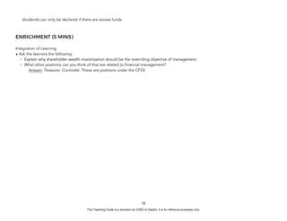 D
E
P
E
D
C
O
P
Y
dividends can only be declared if there are excess funds.
ENRICHMENT (5 MINS)
Integration of Learning
• Ask the learners the following:
- Explain why shareholder wealth maximization should be the overriding objective of management.
- What other positions can you think of that are related to financial management?
Answer: Treasurer, Controller. These are positions under the CFO)
18
This Teaching Guide is a donation by CHED to DepEd. It is for reference purposes only.
 