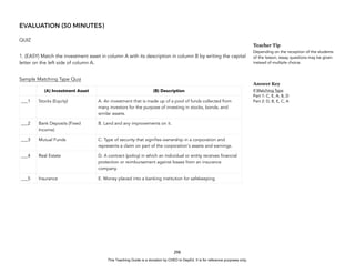 D
E
P
E
D
C
O
P
Y
EVALUATION (30 MINUTES)
QUIZ
1. (EASY) Match the investment asset in column A with its description in column B by writing the capital
letter on the left side of column A.
Sample Matching Type Quiz
298
Teacher Tip
Depending on the reception of the students
of the lesson, essay questions may be given
instead of multiple choice.
Answer Key
If Matching Type
Part 1: C, E, A, B, D
Part 2: D, B, E, C, A
(A) Investment Asset (B) Description
___1 Stocks (Equity) A. An investment that is made up of a pool of funds collected from
many investors for the purpose of investing in stocks, bonds, and
similar assets.
___2 Bank Deposits (Fixed
Income)
B. Land and any improvements on it.
___3 Mutual Funds C. Type of security that signifies ownership in a corporation and
represents a claim on part of the corporation's assets and earnings.
___4 Real Estate D. A contract (policy) in which an individual or entity receives financial
protection or reimbursement against losses from an insurance
company.
___5 Insurance E. Money placed into a banking institution for safekeeping
This Teaching Guide is a donation by CHED to DepEd. It is for reference purposes only.
 