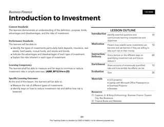 D
E
P
E
D
C
O
P
Y
Business'Finance
Introduction to Investment
Content Standards
The learners demonstrate an understanding of the definition, purpose, kinds,
advantages and disadvantages, and the risks of investment.
Performance Standards
The learners will be able to:
• Identify the types of investments particularly bank deposits, insurance, real
estate, hard assets, mutual funds, and stocks and bonds.
• Indicate the advantages and disadvantages of each type of investment.
• Explain the risks inherent in each type of investment.
Learning Competency
The learners shall be able to measure and list ways to minimize or reduce
investment risks in simple exercises. (ABM_BF12-IVm-n-25)
Specific Learning Outcomes
At the end of this lesson, the learners will be able to:
• Measure the risk of different types of investments
• Identify ways on how to reduce investment risk and define how risk is
lessened
300
120 MINS
LESSON OUTLINE
Introduction Identify essential questions and
communicate learning competencies and
objectives
10
Motivation Present how volatile some investments can
become and ask learners if they are willing to
take such risk on their money
10
Instruction/
Delivery
Give a lecture on the different ways on
quantifying investment risk and how to
reduce it
60
Enrichment Share accounts of erroneously quantified
risks and how terrible the effects can be
10
Evaluation Quiz 30
Materials • LCD projector
• Laptop with Microsoft Office Powerpoint or
• Overhead Projector
• Acetates
Resources
(1) Cayanan, A. & Borja (forthcoming). Business Finance. Quezon
City. Rex Bookstore.
(2) Finance Books and Websites
This Teaching Guide is a donation by CHED to DepEd. It is for reference purposes only.
 