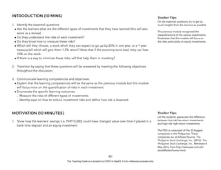 D
E
P
E
D
C
O
P
Y
INTRODUCTION (10 MINS)
1. Identify the essential questions
• Ask the learners what are the different types of investments that they have learned (this will also
serve as a review).
• Do they understand the risks of each investment?
• Do they know how to measure these risks?
• Which will they choose, a stock which they can expect to go up by 25% in one year, or a 1-year
treasury bill which will give them 1.5% return? Note that if the economy turns bad, they can lose
10% on the stock.
• If there is a way to minimize these risks, will that help them in investing?
2. Transition by saying that these questions will be answered by meeting the following objectives
throughout the discussion.
3. Communicate learning competencies and objectives.
• Explain that the learning competencies will be the same as the previous module but this module
will focus more on the quantification of risks in each investment.
• Enumerate the specific learning outcomes.
- Measure the risks of different types of investments.
- Identify ways on how to reduce investment risks and define how risk is lessened.
MOTIVATION (10 MINUTES)
1. Show how the learners’ savings (i.e. PHP10,000) could have changed value over time if placed in a
bank time deposit and an equity investment.
301
Teacher Tips:
On the essential questions, try to get as
much insights from the learners as possible
The previous module recognized the
rewards/returns of the various investments.
Emphasize that this module will focus on
the risks particularly on equity investments.
Teacher Tips:
Let the students appreciate the difference
between low-risk low-return investments
and high-risk high-return investments.
The PSEi is composed of the 30 biggest
companies in the Philippines. These
companies are as follows (Source: The
Philippine Stock Exchange, Inc.. (2012). The
Philippine Stock Exchange, Inc.. Retrieved 8
May 2016, from http://www.pse.com.ph/
stockMarket/home.html):
This Teaching Guide is a donation by CHED to DepEd. It is for reference purposes only.
 