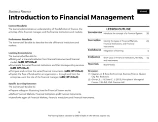 D
E
P
E
D
C
O
P
Y
Business'Finance
Introduction to Financial Management
Content Standards
The learners demonstrate an understanding of the definition of finance, the
activities of the financial manager, and the financial institutions and markets.
Performance Standards
The learners will be able to describe the role of financial institutions and
markets.
Learning Competencies
The learners shall be able to:
• Distinguish a financial institution from financial instrument and financial
market. (ABM_BF12-IIIa-2)
• Enumerate the varied financial institutions and their corresponding services.
(ABM_BF12-IIIa-3)
• Compare and contrast the varied financial instruments. (ABM_BF12-IIIa-4)
• Explain the flow of funds within an organization – through and from the
enterprise—and the role of the financial manager. (ABM_BF12-IIIa-5)
Specific Learning Outcomes
The learners will be able to:
• Prepare a diagram illustrating how the Financial System works.
• Define Financial Markets, Financial Institutions and Financial Instruments.
• Identify the types of Financial Markets, Financial Institutions and Financial Instruments.
19
90 MINS
LESSON OUTLINE
Introduction Introduce the concept of a Financial System 30
Instruction Identify the types of Financial Markets,
Financial Institutions, and Financial
Instruments
45
Enrichment Integration of learning 5
Evaluation Short Quiz on Financial Institutions, Markets,
and Instruments
10
Materials Board Notes
Resources
(1) Cayanan, A. & Borja (forthcoming). Business Finance. Quezon
City. Rex Bookstore.
(2) Gitman, L. J. & Zutter C. J. (2012), Principles of Managerial
Finance (13th Ed), USA: Prentice-Hall
This Teaching Guide is a donation by CHED to DepEd. It is for reference purposes only.
 