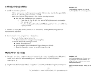 D
E
P
E
D
C
O
P
Y
INTRODUCTION (10 MINS)
1. Identify the essential questions:
• Ask the learners how much they spend every day. Ask them also what do they spend it for.
• How much is their daily allowance from parents?
• Make them compute: daily allowance from parents less daily expenses
• Are they able to save from their allowance?
• If yes, what do they do with their savings? Which investments can they put
their savings into?
• If no, how do they address the deficit? Do they ask from their parents? Is this
a good practice?
2. Transition by saying that these questions will be answered by meeting the following objectives
throughout the discussion.
3. Communicate learning competencies and objectives
• Enumerate the learning competencies.
• Enumerate money management philosophies.
• Enumerate the specific learning outcomes.
• Define personal finance
• Enumerate and define the personal financial planning process.
• Describe the six key areas of personal financial planning.
MOTIVATION (10 MINS)
1. Share the story of top celebrities who went broke through a video: Top 10 Celebrities Who Went
Broke. (2015). YouTube. Retrieved 8 May 2016, from https://www.youtube.com/watch?
v=eh3TgZ_V_S8
2. Emphasize to the learners that these people have successfully reached career peaks accompanied
315
Teacher Tip
On the essential questions, try to get as
much insights from the learners as possible.
Teacher Tip
Let the learners appreciate that even some
of the biggest and richest celebrities can
still go bankrupt if they have poor money
management practices.
If you can’t access the video, refer to the list
below:
This Teaching Guide is a donation by CHED to DepEd. It is for reference purposes only.
 