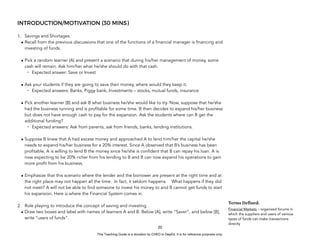 D
E
P
E
D
C
O
P
Y
INTRODUCTION/MOTIVATION (30 MINS)
1. Savings and Shortages
• Recall from the previous discussions that one of the functions of a financial manager is financing and
investing of funds.
• Pick a random learner (A) and present a scenario that during his/her management of money, some
cash will remain. Ask him/her what he/she should do with that cash.
- Expected answer: Save or Invest
• Ask your students if they are going to save their money, where would they keep it.
- Expected answers: Banks, Piggy bank, Investments – stocks, mutual funds, insurance
• Pick another learner (B) and ask B what business he/she would like to try. Now, suppose that he/she
had the business running and is profitable for some time. B then decides to expand his/her business
but does not have enough cash to pay for the expansion. Ask the students where can B get the
additional funding?
- Expected answers: Ask from parents, ask from friends, banks, lending institutions.
• Suppose B knew that A had excess money and approached A to lend him/her the capital he/she
needs to expand his/her business for a 20% interest. Since A observed that B’s business has been
profitable, A is willing to lend B the money since he/she is confident that B can repay his loan. A is
now expecting to be 20% richer from his lending to B and B can now expand his operations to gain
more profit from his business.
• Emphasize that this scenario where the lender and the borrower are present at the right time and at
the right place may not happen all the time. In fact, it seldom happens. What happens if they did
not meet? A will not be able to find someone to invest his money to and B cannot get funds to start
his expansion. Here is where the Financial System comes in.
2. Role playing to introduce the concept of saving and investing
• Draw two boxes and label with names of learners A and B. Below [A], write “Saver”, and below [B],
write “users of funds”.
20
Terms Defined:
Financial Markets – organized forums in
which the suppliers and users of various
types of funds can make transactions
directly
This Teaching Guide is a donation by CHED to DepEd. It is for reference purposes only.
 