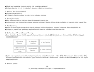 D
E
P
E
D
C
O
P
Y
• Review legal papers (i.e. insurance policies, trust agreements, wills, etc.).
• Evaluate objectives vis-à-vis the individual’s resources and economic conditions.
D. Financial Plan Recommendation
• Propose financial products.
• At this point, the individual can comment on the proposed solutions.
E. Plan Implementation
• Assist the individual in the execution of the recommended financial plan.
• Implementation may involve other entities so assist the individual in dealing with the parties involved in the execution of the financial plan.
F. Plan Monitoring
• Review the financial plan periodically to evaluate changing market conditions (i.e. economic conditions, taxes, interest rates, etc.).
• Evaluate the financial plan regularly to see if it effectively meets the individual’s goals and objectives.
3. Six Key Areas of Personal Financial Planning.
• Show chart below (Source: World’s Largest Professional Network | LinkedIn. (2016). Linkedin.com. Retrieved 8 May 2016, from https://
www.linkedin.com/)
• Explain each key area of personal financial planning (Source: AdvisorNet Financial — Index. (2016). Advisornet.com. Retrieved 8 May 2016,
from http://www.advisornet.com/; World’s Largest Professional Network | LinkedIn. (2016). Linkedin.com. Retrieved 8 May 2016, from https://
www.linkedin.com/)
A. Financial Position
318
(a) Financial
Position
(b) Adequate
Protection
(c) Tax Planning
(d) Investment
and Accumulation
Goals
(e) Retirement
Planning
(f) Estate Planning
This Teaching Guide is a donation by CHED to DepEd. It is for reference purposes only.
 