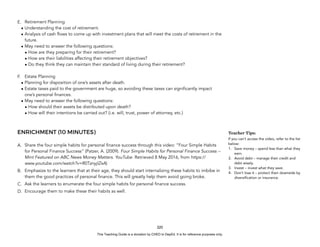 D
E
P
E
D
C
O
P
Y
E. Retirement Planning
• Understanding the cost of retirement.
• Analysis of cash flows to come up with investment plans that will meet the costs of retirement in the
future.
• May need to answer the following questions:
• How are they preparing for their retirement?
• How are their liabilities affecting their retirement objectives?
• Do they think they can maintain their standard of living during their retirement?
F. Estate Planning
• Planning for disposition of one’s assets after death.
• Estate taxes paid to the government are huge, so avoiding these taxes can significantly impact
one’s personal finances.
• May need to answer the following questions:
• How should their assets be distributed upon death?
• How will their intentions be carried out? (i.e. will, trust, power of attorney, etc.)
ENRICHMENT (10 MINUTES)
A. Share the four simple habits for personal finance success through this video: “Four Simple Habits
for Personal Finance Success” (Patzer, A. (2009). Four Simple Habits for Personal Finance Success --
Mint Featured on ABC News Money Matters. YouTube. Retrieved 8 May 2016, from https://
www.youtube.com/watch?v=R0TznyjIZxA)
B. Emphasize to the learners that at their age, they should start internalizing these habits to imbibe in
them the good practices of personal finance. This will greatly help them avoid going broke.
C. Ask the learners to enumerate the four simple habits for personal finance success.
D. Encourage them to make these their habits as well.
320
Teacher Tips:
If you can’t access the video, refer to the list
below:
1. Save money – spend less than what they
earn.
2. Avoid debt – manage their credit and
debt wisely.
3. Invest – invest what they save.
4. Don’t lose it – protect their downside by
diversification or insurance.
This Teaching Guide is a donation by CHED to DepEd. It is for reference purposes only.
 