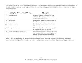 D
E
P
E
D
C
O
P
Y
2. (AVERAGE) Match the key area of personal financial planning in column A with its description in column B by writing the capital letter on the
left side of column A (Source: World’s Largest Professional Network | LinkedIn. (2016). Linkedin.com. Retrieved 8 May 2016, from https://
www.linkedin.com/).
3. Essay: (DIFFICULT) Assume you are 18 years old and you were able to save PHP50,000. Given what you’ve learned on portfolio
diversification, how will you allocate your savings to bank time deposit and stocks (i.e. 100%-0%, 50%-50%, etc.)? Explain your answer.
322
(A) Key Area of Personal Financial Planning (B) Description
___1 Financial Position A. Planning on wealth accumulation for large
purchases such as house, educational expenses,
investments for retirement, etc.
___2 Tax Planning B. Management of when and how much taxes will
be paid.
___3 Retirement Planning C. Analysis of protection needed for unforeseen
risks.
___4 Adequate Protection D. Understanding of personal resources by checking
an individual’s net worth and cash flow.
___5 Investment and Accumulation Goals E. Understanding the cost of retirement. Analysis of
cash flows to come up with investment plans that
will meet the costs of retirement in the future.
This Teaching Guide is a donation by CHED to DepEd. It is for reference purposes only.
 