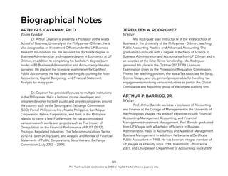 D
E
P
E
D
C
O
P
Y
323
Biographical Notes
ARTHUR S. CAYANAN, PH.D
Team Leader
Dr. Arthur Cayanan is presently a Professor at the Virata
School of Business, University of the Philippines - Diliman. He is
also designed as an Investment Officer under the UP Business
Research Foundation, Inc. He received his doctorate degree in
Business Administration and master’s degree in Economics at UP
Diliman, in addition to completing his bachelor’s degree (cum
laude) in BS Business Administration and Accountancy. He also
garnered 7th place in the licensure examination for Certified
Public Accountants. He has been teaching Accounting for Non-
Accountants, Capital Budgeting, and Financial Statement
Analysis for many years.
Dr. Cayanan has provided lectures to multiple institutions
in the Philippines. He is a lecturer, course developer, and
program designer for both public and private companies around
the country such as the Security and Exchange Commission
(SEC), L’oreal Philippines, Inc., Nestle Philippine, San Miguel
Corporation, Petron Corporation, and Bank of the Philippine
Islands, to name a few. Furthermore, he has accomplished
various research works and projects such as The Impact of
Deregulation on the Financial Performance of PLDT (2012),
Pricing in Regulated Industries: The Telecommunications Sector,
2012-13 (with Dr. Ivy Suan), and Analysis and Review of Financial
Statements of Public Corporations, Securities and Exchange
Commission (July 2002 – 2009).
JERELLEEN A. RODRIGUEZ
Writer
Ms. Rodriguez is an Instructor IV at the Virata School of
Business in the University of the Philippines - Diliman, teaching
Public Accounting Practice and Advanced Accounting. She
graduated cum laude with a degree in Bachelor of Science in
Business Administration and Accountancy from UP Diliman and is
an awardee of the Ester Tanco Scholarship. Ms. Rodriguez
garnered 6th place in the October 2013 CPA Licensure
Examination given by the Professional Regulation Commission.
Prior to her teaching position, she was a Tax Associate for Sycip,
Gorres, Velayo, and Co, primarily responsible for handling tax
engagements involving various industries as part of the Global
Compliance and Reporting group of the largest auditing firm.
ARTHUR P. BARRIDO, JR.
Writer
Prof. Arthur Barrido works as a professor of Accounting
and Finance at the College of Management in the University of
the Philippines Visayas. His areas of expertise include Financial
Accounting/Management Accounting, and Financial
Management/Investment Management. Prof. Barrido graduated
from UP Visayas with a Bachelor of Science in Business
Administration major in Accounting and Master of Management
Business Management. In addition, he became a Certificate
Public Accountant in 1988. He has been an integral member of
UP Visayas as a Faculty since 1993, Investment Officer since
2001, and Chairperson (Department of Accounting) since 2009.
This Teaching Guide is a donation by CHED to DepEd. It is for reference purposes only.
 