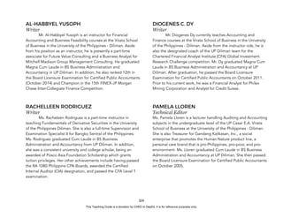 D
E
P
E
D
C
O
P
Y
324
AL-HABBYEL YUSOPH
Writer
Mr. Al-Habbyel Yusoph is an instructor for Financial
Accounting and Business Feasibility courses at the Virata School
of Business in the University of the Philippines - Diliman. Aside
from his position as an instructor, he is presently a part-time
associate for Future Value Consulting and a Business Analyst for
Mitchell Madison Group Management Consulting. He graduated
Magna Cum Laude in BS Business Administration and
Accountancy in UP Diliman. In addition, he also ranked 12th in
the Board Licensure Examination for Certified Public Accountants
(October 2014) and Champion in the 15th FINEX-JP Morgan
Chase Inter-Collegiate Finance Competition.
RACHELLEEN RODRIGUEZ
Writer
Ms. Racheleen Rodriguez is a part-time instructor in
teaching Fundamentals of Derivative Securities in the University
of the Philippines Diliman. She is also a full-time Supervision and
Examination Specialist II for Bangko Sentral of the Philippines.
Ms. Rodriguez graduated Cum Laude in BS Business
Administration and Accountancy from UP Diliman. In addition,
she was a consistent university and college scholar, being an
awardee of Posco Asia Foundation Scholarship which grants
tuition privileges. Her other achievements include having passed
the RA 1080 Philippine CPA Boards, awarded the Certified
Internal Auditor (CIA) designation, and passed the CFA Level 1
examination.
DIOGENES C. DY
Writer
Mr. Diogenes Dy currently teaches Accounting and
Finance courses at the Virata School of Business in the University
of the Philippines - Diliman. Aside from the instructor role, he is
also the designated coach of the UP Diliman team for the
Chartered Financial Analyst Institute (CFA) Global Investment
Research Challenge competition. Mr. Dy graduated Magna Cum
Laude in BS Business Administration and Accountancy at UP
Diliman. After graduation, he passed the Board Licensure
Examination for Certified Public Accountants on October 2011.
Prior to his current work, he was a Financial Analyst for Philex
Mining Corporation and Analyst for Credit Suisse.
PAMELA LLOREN
Technical Editor
Ms. Pamela Lloren is a lecturer handling Auditing and Accounting
subjects in the undergraduate level of the UP Cesar E.A. Virata
School of Business at the University of the Philippines - Diliman.
She is also Treasurer for Gandang Kalikasan, Inc., a social
enterprise that promotes the Human Nature product line, a
personal care brand that is pro-Philippines, pro-poor, and pro-
environment. Ms. Lloren graduated Cum Laude in BS Business
Administration and Accountancy at UP Diliman. She then passed
the Board Licensure Examination for Certified Public Accountants
on October 2005.
This Teaching Guide is a donation by CHED to DepEd. It is for reference purposes only.
 