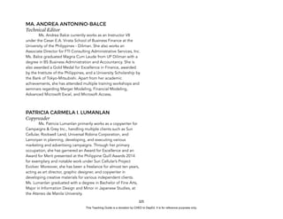 D
E
P
E
D
C
O
P
Y
325
MA. ANDREA ANTONINO-BALCE
Technical Editor
Ms. Andrea Balce currently works as an Instructor VII
under the Cesar E.A. Virata School of Business Finance at the
University of the Philippines - Diliman. She also works an
Associate Director for FTI Consulting Administrative Services, Inc.
Ms. Balce graduated Magna Cum Laude from UP Diliman with a
degree in BS Business Administration and Accountancy. She is
also awarded a Gold Medal for Excellence in Finance, awarded
by the Institute of the Philippines, and a University Scholarship by
the Bank of Tokyo-Mitsubishi. Apart from her academic
achievements, she has attended multiple training workshops and
seminars regarding Merger Modeling, Financial Modeling,
Advanced Microsoft Excel, and Microsoft Access.
PATRICIA CARMELA I. LUMANLAN
Copyreader
Ms. Patricia Lumanlan primarily works as a copywriter for
Campaigns & Grey Inc., handling multiple clients such as Sun
Cellular, Rockwell Land, Universal Robina Corporation, and
Lamoiyan in planning, developing, and executing various
marketing and advertising campaigns. Through her primary
occupation, she has garnered an Award for Excellence and an
Award for Merit presented at the Philippine Quill Awards 2014
for exemplary and notable work under Sun Cellular’s Project
Evolver. Moreover, she has been a freelance for almost ten years,
acting as art director, graphic designer, and copywriter in
developing creative materials for various independent clients.
Ms. Lumanlan graduated with a degree in Bachelor of Fine Arts,
Major in Information Design and Minor in Japanese Studies, at
the Ateneo de Manila University.
This Teaching Guide is a donation by CHED to DepEd. It is for reference purposes only.
 