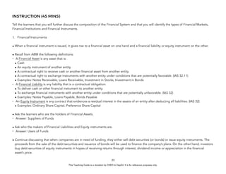 D
E
P
E
D
C
O
P
Y
INSTRUCTION (45 MINS)
Tell the learners that you will further discuss the composition of the Financial System and that you will identify the types of Financial Markets,
Financial Institutions and Financial Instruments.
1. Financial Instruments
• When a financial instrument is issued, it gives rise to a financial asset on one hand and a financial liability or equity instrument on the other.
• Recall from ABM the following definitions:
- A Financial Asset is any asset that is:
• Cash
• An equity instrument of another entity
• A contractual right to receive cash or another financial asset from another entity.
• A contractual right to exchange instruments with another entity under conditions that are potentially favorable. (IAS 32.11)
• Examples: Notes Receivable, Loans Receivable, Investment in Stocks, Investment in Bonds
- A Financial Liability is any liability that is a contractual obligation:
• To deliver cash or other financial instrument to another entity.
• To exchange financial instruments with another entity under conditions that are potentially unfavorable. (IAS 32)
• Examples: Notes Payable, Loans Payable, Bonds Payable
- An Equity Instrument is any contract that evidences a residual interest in the assets of an entity after deducting all liabilities. (IAS 32)
• Examples: Ordinary Share Capital, Preference Share Capital
• Ask the learners who are the holders of Financial Assets.
- Answer: Suppliers of Funds
• Ask who the makers of Financial Liabilities and Equity instruments are.
- Answer: Users of Funds
• Continue discussing that when companies are in need of funding, they either sell debt securities (or bonds) or issue equity instruments. The
proceeds from the sale of the debt securities and issuance of bonds will be used to finance the company’s plans. On the other hand, investors
buy debt securities of equity instruments in hopes of receiving returns through interest, dividend income or appreciation in the financial
asset’s price.
23
This Teaching Guide is a donation by CHED to DepEd. It is for reference purposes only.
 