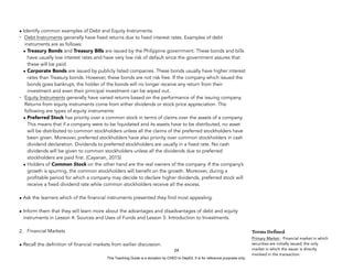 D
E
P
E
D
C
O
P
Y
• Identify common examples of Debt and Equity Instruments.
- Debt Instruments generally have fixed returns due to fixed interest rates. Examples of debt
instruments are as follows:
• Treasury Bonds and Treasury Bills are issued by the Philippine government. These bonds and bills
have usually low interest rates and have very low risk of default since the government assures that
these will be paid.
• Corporate Bonds are issued by publicly listed companies. These bonds usually have higher interest
rates than Treasury bonds. However, these bonds are not risk free. If the company which issued the
bonds goes bankrupt, the holder of the bonds will no longer receive any return from their
investment and even their principal investment can be wiped out.
- Equity Instruments generally have varied returns based on the performance of the issuing company.
Returns from equity instruments come from either dividends or stock price appreciation. The
following are types of equity instruments:
• Preferred Stock has priority over a common stock in terms of claims over the assets of a company.
This means that if a company were to be liquidated and its assets have to be distributed, no asset
will be distributed to common stockholders unless all the claims of the preferred stockholders have
been given. Moreover, preferred stockholders have also priority over common stockholders in cash
dividend declaration. Dividends to preferred stockholders are usually in a fixed rate. No cash
dividends will be given to common stockholders unless all the dividends due to preferred
stockholders are paid first. (Cayanan, 2015)
• Holders of Common Stock on the other hand are the real owners of the company. If the company’s
growth is spurring, the common stockholders will benefit on the growth. Moreover, during a
profitable period for which a company may decide to declare higher dividends, preferred stock will
receive a fixed dividend rate while common stockholders receive all the excess.
• Ask the learners which of the financial instruments presented they find most appealing.
• Inform them that they will learn more about the advantages and disadvantages of debt and equity
instruments in Lesson 4: Sources and Uses of Funds and Lesson 5: Introduction to Investments.
2. Financial Markets
• Recall the definition of financial markets from earlier discussion.
24
Terms Defined
Primary Market - Financial market in which
securities are initially issued; the only
market in which the issuer is directly
involved in the transaction.
This Teaching Guide is a donation by CHED to DepEd. It is for reference purposes only.
 