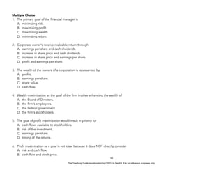 D
E
P
E
D
C
O
P
Y
Multiple Choice
1. The primary goal of the financial manager is
A. minimizing risk.
B. maximizing profit.
C. maximizing wealth.
D. minimizing return.
2. Corporate owner's receive realizable return through
A. earnings per share and cash dividends.
B. increase in share price and cash dividends.
C. increase in share price and earnings per share.
D. profit and earnings per share.
3. The wealth of the owners of a corporation is represented by
A. profits.
B. earnings per share.
C. share value.
D. cash flow.
4. Wealth maximization as the goal of the firm implies enhancing the wealth of
A. the Board of Directors.
B. the firm's employees.
C. the federal government.
D. the firm's stockholders.
5. The goal of profit maximization would result in priority for
A. cash flows available to stockholders.
B. risk of the investment.
C. earnings per share.
D. timing of the returns.
6. Profit maximization as a goal is not ideal because it does NOT directly consider
A. risk and cash flow.
B. cash flow and stock price.
30
This Teaching Guide is a donation by CHED to DepEd. It is for reference purposes only.
 