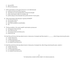 D
E
P
E
D
C
O
P
Y
C. risk and EPS.
D. EPS and stock price.
7. Profit maximization as the goal of the firm is not ideal because
A. profits are only accounting measures.
B. cash flows are more representative of financial strength.
C. profit maximization does not consider risk.
D. profits today are less desirable than profits earned in future years.
8. Profit maximization fails because it ignores all EXCEPT
A. the timing of returns.
B. earnings per share.
C. cash flows available to stockholders.
D. risk.
9. The key variables in the owner wealth maximization process are
A. earnings per share and risk.
B. cash flows and risk.
C. earnings per share and share price.
D. profits and risk.
10. Cash flow and risk are the key determinants in share price. Increased cash flow results in ________, other things remaining the same.
A. a lower share price
B. a higher share price
C. an unchanged share price
D. an undetermined share price
11. Cash flow and risk are the key determinants in share price. Increased risk, other things remaining the same, results in
A. a lower share price.
B. a higher share price.
C. an unchanged share price.
D. an undetermined share price.
31
This Teaching Guide is a donation by CHED to DepEd. It is for reference purposes only.
 