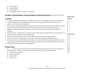 D
E
P
E
D
C
O
P
Y
A. choose Asset 1.
B. choose Asset 2.
C. choose Asset 3.
D. be indifferent between Asset 1 and Asset 2.
Test Bank - Financial Markets, Financial Institutions, Financial Instruments (Gitman & Zutter, 2012)
True/False
1. Primary and secondary markets are markets for short-term and long-term securities, respectively.
2. Financial markets are intermediaries that channel the savings of individuals, businesses, and
government into loans or investments.
3. The money market involves trading of securities with maturities of one year or less while the capital
market involves the buying and selling of securities with maturities of more than one year.
4. Holders of equity have claims on both income and assets that are secondary to the claims of
creditors.
5. Preferred stock is a special form of stock having a fixed periodic dividend that must be paid prior to
payment of any interest to outstanding bonds.
6. Commercial banks obtain most of their funds from borrowing in the capital markets.
7. Credit unions are the largest type of financial intermediary handling individual savings.
8. A mutual fund is a type of financial intermediary that obtains funds through the sale of shares and
uses the proceeds to acquire bonds and stocks issued by various business and governmental units.
9. IPO stands for Interest and Principal Obligation.
Multiple Choice
1. A ______ is one financial intermediary handling individual savings. It receives premium payments
that are placed in loans or investments to accumulate funds to cover future benefits.
A. life insurance company
B. commercial bank
C. savings bank
D. credit union
33
Answer Key
True/False
1. F
2. F
3. T
4. T
5. F
6. F
7. F
8. T
9. F
Multiple Choice
1. A
2. A
3. B
4. B
5. A
6. C
7. A
8. D
9. D
10. B
11. D
12. A
13. A
This Teaching Guide is a donation by CHED to DepEd. It is for reference purposes only.
 