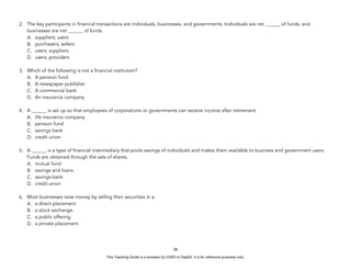 D
E
P
E
D
C
O
P
Y
2. The key participants in financial transactions are individuals, businesses, and governments. Individuals are net ______ of funds, and
businesses are net ______ of funds.
A. suppliers; users
B. purchasers; sellers
C. users; suppliers
D. users; providers
3. Which of the following is not a financial institution?
A. A pension fund
B. A newspaper publisher
C. A commercial bank
D. An insurance company
4. A ______ is set up so that employees of corporations or governments can receive income after retirement.
A. life insurance company
B. pension fund
C. savings bank
D. credit union
5. A ______ is a type of financial intermediary that pools savings of individuals and makes them available to business and government users.
Funds are obtained through the sale of shares.
A. mutual fund
B. savings and loans
C. savings bank
D. credit union
6. Most businesses raise money by selling their securities in a.
A. a direct placement.
B. a stock exchange.
C. a public offering.
D. a private placement.
34
This Teaching Guide is a donation by CHED to DepEd. It is for reference purposes only.
 