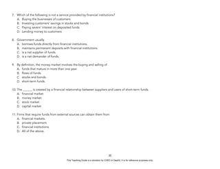 D
E
P
E
D
C
O
P
Y
7. Which of the following is not a service provided by financial institutions?
A. Buying the businesses of customers
B. Investing customers’ savings in stocks and bonds
C. Paying savers’ interest on deposited funds
D. Lending money to customers
8. Government usually
A. borrows funds directly from financial institutions.
B. maintains permanent deposits with financial institutions.
C. is a net supplier of funds.
D. is a net demander of funds.
9. By definition, the money market involves the buying and selling of
A. funds that mature in more than one year.
B. flows of funds.
C. stocks and bonds.
D. short-term funds.
10. The ______ is created by a financial relationship between suppliers and users of short-term funds.
A. financial market
B. money market
C. stock market
D. capital market
11. Firms that require funds from external sources can obtain them from
A. financial markets.
B. private placement.
C. financial institutions.
D. All of the above.
35
This Teaching Guide is a donation by CHED to DepEd. It is for reference purposes only.
 
