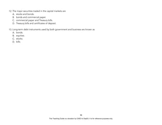 D
E
P
E
D
C
O
P
Y
12. The major securities traded in the capital markets are
A. stocks and bonds.
B. bonds and commercial paper.
C. commercial paper and Treasury bills.
D. Treasury bills and certificates of deposit.
13. Long-term debt instruments used by both government and business are known as
A. bonds.
B. equities.
C. stocks.
D. bills.
36
This Teaching Guide is a donation by CHED to DepEd. It is for reference purposes only.
 