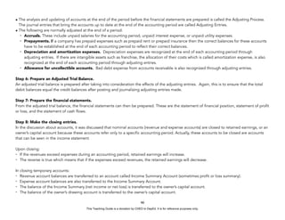 D
E
P
E
D
C
O
P
Y
• The analysis and updating of accounts at the end of the period before the financial statements are prepared is called the Adjusting Process.
The journal entries that bring the accounts up to date at the end of the accounting period are called Adjusting Entries.
• The following are normally adjusted at the end of a period:
- Accruals. These include unpaid salaries for the accounting period, unpaid interest expense, or unpaid utility expenses.
- Prepayments. If a company has prepaid expenses such as prepaid rent or prepaid insurance then the correct balances for these accounts
have to be established at the end of each accounting period to reflect their correct balances.
- Depreciation and amortization expenses. Depreciation expenses are recognized at the end of each accounting period through
adjusting entries. If there are intangible assets such as franchise, the allocation of their costs which is called amortization expense, is also
recognized at the end of each accounting period through adjusting entries.
- Allowance for uncollectible accounts. Bad debt expense from accounts receivable is also recognized through adjusting entries.
Step 6: Prepare an Adjusted Trial Balance.
An adjusted trial balance is prepared after taking into consideration the effects of the adjusting entries. Again, this is to ensure that the total
debit balances equal the credit balances after posting and journalizing adjusting entries made.
Step 7: Prepare the financial statements.
From the adjusted trial balance, the financial statements can then be prepared. These are the statement of financial position, statement of profit
or loss, and the statement of cash flows.
Step 8: Make the closing entries.
In the discussion about accounts, it was discussed that nominal accounts (revenue and expense accounts) are closed to retained earnings, or an
owner’s capital account because these accounts refer only to a specific accounting period. Actually, these accounts to be closed are accounts
that can be seen in the income statement.
Upon closing:
- If the revenues exceed expenses during an accounting period, retained earnings will increase.
- The reverse is true which means that if the expenses exceed revenues, the retained earnings will decrease.
In closing temporary accounts:
- Revenue account balances are transferred to an account called Income Summary Account (sometimes profit or loss summary).
- Expense account balances are also transferred to the Income Summary Account.
- The balance of the Income Summary (net income or net loss) is transferred to the owner’s capital account.
- The balance of the owner’s drawing account is transferred to the owner’s capital account.
46
This Teaching Guide is a donation by CHED to DepEd. It is for reference purposes only.
 