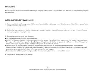 D
E
P
E
D
C
O
P
Y
PRE-WORK
Provide copies of the financial statement of the subject company to the learners a day before the class. Ask them to compute for liquidity and
efficiency ratios.
INTRODUCTION/REVIEW (15 MINS)
1. Review profitability and leverage ratios. Ask learners what profitability and leverage mean. Write the names of the different types of ratios
and their formulas on the board.
2. Explain that business cases are used to discuss certain issues and problems of a specific company. Learners will take the point-of-view of
owners/managers in analyzing the case.
3. Discuss the mechanics of the case discussion:
• The class will be divided in groups of 4 to 6 learners.
• Learners will discuss and analyze the business case among their groups. They will then need to summarize their analysis in an essay/paper.
The paper will have the following outline: Case Background/Story, Analysis (including computations), and Recommendation. The paper can
be one to two pages of yellow sheet or bond paper. They must do this within 45 minutes.
• Two groups will be asked to present. Presenting groups do not need to submit an essay/paper. Instead, they need to prepare their
presentation with materials like manila paper, transparencies, or PowerPoint. Groups can volunteer or the teacher can also assign who will
present. Assignments should be finalized before learners start their case analysis.
• Presentation time is 10 minutes for each group. After the presentation, there will be a 5-minute Q&A session.
4. Distribute the printed cases to the learners.
55
This Teaching Guide is a donation by CHED to DepEd. It is for reference purposes only.
 