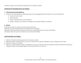 D
E
P
E
D
C
O
P
Y
• Analyze, interpret, and compare the liquidity ratios of sample companies
INTRODUCTION/REVIEW (20 MINS)
1. Communicate learning objectives
• Introduce the following learning objectives using any of the suggested protocols (verbatim, own word, read-aloud):
• Introduce financial ratios
• Define liquidity
• Solve for liquidity ratios (current and quick)
• Analyze, interpret, and compare the liquidity ratios of sample Philippine companies
2. Review
• Ask learners what the contents are of the financial statements.
• Ask them how the contents of the financial statements are classified.
• Ask them what they remember about current and non-current classifications for assets and liabilities.
• Emphasize what accounts are considered current assets and liabilities.
MOTIVATION (10 MINS)
1. Ask them if they have tried buying from sari-sari stores on credit.
2. Ask them what the implications are if you or your household don’t pay your obligations to your neighbor’s sari-sari store.
3. Write their answers on the board.
4. Ask them, if a business does not pay its obligations on time, will it also have the same experiences like the household not paying its
obligations? What could possibly happen to the business? Short-run? Long-run?
61
This Teaching Guide is a donation by CHED to DepEd. It is for reference purposes only.
 