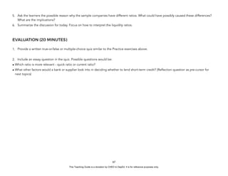 D
E
P
E
D
C
O
P
Y
5. Ask the learners the possible reason why the sample companies have different ratios. What could have possibly caused these differences?
What are the implications?
6. Summarize the discussion for today. Focus on how to interpret the liquidity ratios.
EVALUATION (20 MINUTES)
1. Provide a written true-or-false or multiple-choice quiz similar to the Practice exercises above.
2. Include an essay question in the quiz. Possible questions would be:
• Which ratio is more relevant - quick ratio or current ratio?
• What other factors would a bank or supplier look into in deciding whether to lend short-term credit? (Reflection question as pre-cursor for
next topics)
67
This Teaching Guide is a donation by CHED to DepEd. It is for reference purposes only.
 