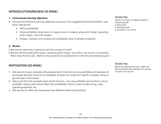 D
E
P
E
D
C
O
P
Y
INTRODUCTION/REVIEW (15 MINS)
1. Communicate learning objectives
• Introduce the following learning objectives using any of the suggested protocols (verbatim, own
word, read-aloud):
• Define profitability.
• Solve profitability ratios (return on equity, return on assets, gross profit margin, operating
profit margin, net profit margin).
• Analyze, interpret, and compare the profitability ratios of sample companies.
2. Review
• Ask learners what they understand with the concept of ‘profit’.
• Review how the gross profit margin, operating profit margin, net profit or net income is computed.
Write down the formulas. (Refer to the sample financial statements in the Instruction/Delivery part.)
MOTIVATION (20 MINS)
1. Ask learners to give examples of businesses which they think are very profitable and examples of
businesses that they think are not profitable. Answers can range from specific company names to
general type of businesses.
2. Take a pick from the examples given by the learners – one very profitable and one that is not so
profitable. Discuss what factors affect their profitability. Factors could include pricing, costs,
operating expenses, etc.
3. Ask learners to reflect why businesses have different levels of profitability?
69
Teacher Tip:
Teacher Tip: There are different levels of
measuring profit:
• gross profit
• operating profit
• net profit or net income
Teacher Tip:
Before proceeding to this part, make sure
that the learners still remember the concept
of profit or net income.
This Teaching Guide is a donation by CHED to DepEd. It is for reference purposes only.
 