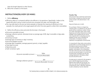 D
E
P
E
D
C
O
P
Y
does the length depend on other factors.
4. Write their answers on the board.
INSTRUCTION/DELIVERY (20 MINS)
1. Define efficiency.
• Efficiency refers to a company’s ability to be efficient in its operations. Specifically, it refers to the
speed with which various current accounts are converted into sales, and ultimately, cash.
• You may refer back to the sari-sari store example to illustrate the meaning of efficiency (in that
example, the credit period is the target speed with which the store goals to collect their receivables).
2. Define the efficiency ratios and write the formulas in the board.
• Accounts receivable turnover
• Average collection period, otherwise known as average age of AR, days’ receivable or days sales
outstanding
• Inventory turnover
• Average age of inventory or days’ inventory
• Accounts payable turnover
• Average age of payables, average payment period, or days’ payable
• Total asset turnover
• Operating cycle
• Cash conversion cycle
78
Teacher Tip:
If the learners have a hard time memorizing
the formulas, a simple tip is that the name
of the turnover is the denominator in the
formula.
Assume all sales are on credit.
For purchases, if there is no beginning
inventory given, it is sufficient to use cost of
goods sold as a substitute number, if there
is no other information given. Even if both
beginning and ending inventories are made
available, some analysts still just use the
cost of goods sold in computing accounts
payable turnover ratio to facilitate the
computation. Consistency must be
observed in the application of the formula.
In computing for these ratios, some authors
would prefer to use that average amount of
the balance sheet accounts involved
(accounts receivable, inventory, accounts
payable, total assets) in the computation.
The idea is that since the income statement
accounts are earned (sales) or incurred (cost
of goods sold, purchases) over the year,
average balances for the balance sheet
accounts should be used.
A simple way to compute for the average is
just to add the beginning and ending
balances then divide the sum by two. For
ease, you may just use ending balances in
computing the ratios. Whichever approach
is used, consistency must be observed.
Sales
Accounts Receivable
Accounts receivable turnover =
365
Accounts Receivable Turnover
Average collection period =
This Teaching Guide is a donation by CHED to DepEd. It is for reference purposes only.
 
