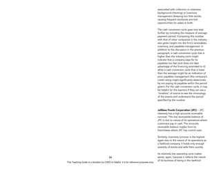 D
E
P
E
D
C
O
P
Y
84
associated with collection or extensive
background-checking) or inventory
management (keeping too little stocks,
causing frequent stockouts and lost
opportunities for sales) or both.
The cash conversion cycle goes one step
further by including the measure of average
payment period. Comparing this number
with that of other companies in the industry
also gives insight into the firm’s receivables,
inventory, and payables management. In
addition to the discussion in the previous
paragraph, a cash conversion cycle that is
higher than the industry norm might
indicate that a company pays for its
payables too fast (and does not take
advantage of the financing extended to it)
while a cash conversion cycle that is lower
than the average might be an indication of
poor payables management (the company’s
credit rating might significantly deteriorate
by not paying its payables within the period
given). For the cash conversion cycle, it may
be helpful for the learners if they can see a
“timeline” of events to see the chronology
of the events and understand the period
specified by the number.
Jollibee Foods Corporation (JFC) – JFC
relatively has a high accounts receivable
turnover. This low receivables balance of
JFC is due to nature of its operations where
customers pay in cash. The accounts
receivable balance maybe from its
franchisees where JFC has control over.
Similarly, inventory turnover is the highest
again due to the nature of its operations as
a fastfood company. It holds only enough
quantity of stocks and sells them quickly.
Its relatively low operating cycle makes
sense, again, because it reflects the nature
of its business of being in the fastfood
This Teaching Guide is a donation by CHED to DepEd. It is for reference purposes only.
 