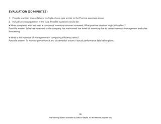 D
E
P
E
D
C
O
P
Y
EVALUATION (20 MINUTES)
1. Provide a written true-or-false or multiple-choice quiz similar to the Practice exercises above.
2. Include an essay question in the quiz. Possible questions would be:
• When compared with last year, a company’s inventory turnover increased. What positive situation might this reflect?
Possible answer: Sales has increased or the company has maintained low levels of inventory due to better inventory management and sales
forecasting.
• What is the incentive of management in computing efficiency ratios?
Possible answer: To monitor performance and do remedial actions if actual performance falls below plans.
86
This Teaching Guide is a donation by CHED to DepEd. It is for reference purposes only.
 