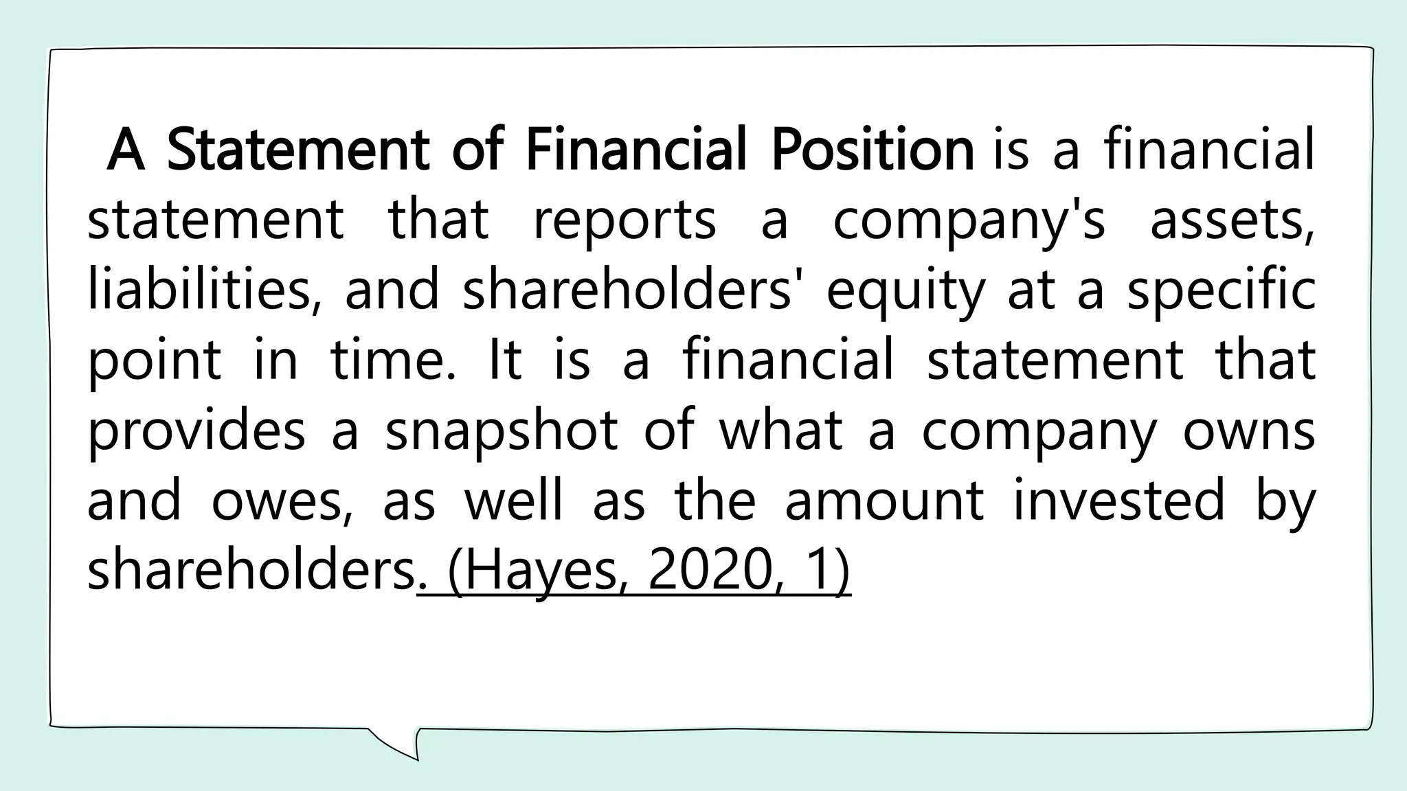 A Statement of Financial Position is a financial
statement that reports a company's assets,
liabilities, and shareholders' equity at a specific
point in time. It is a financial statement that
provides a snapshot of what a company owns
and owes, as well as the amount invested by
shareholders. (Hayes, 2020, 1)
 