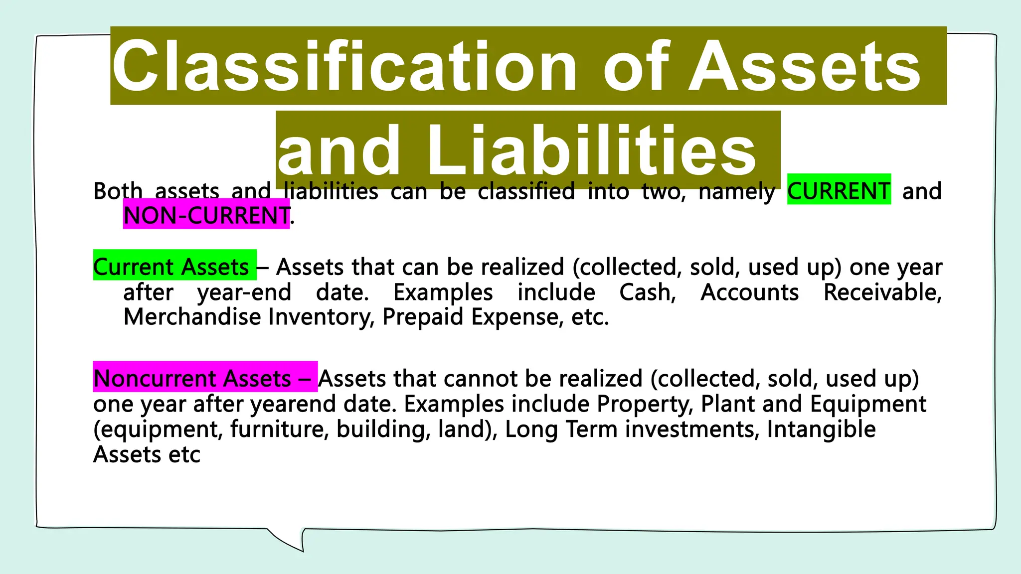 Classification of Assets
and Liabilities
Both assets and liabilities can be classified into two, namely CURRENT and
NON-CURRENT.
Current Assets – Assets that can be realized (collected, sold, used up) one year
after year-end date. Examples include Cash, Accounts Receivable,
Merchandise Inventory, Prepaid Expense, etc.
Noncurrent Assets – Assets that cannot be realized (collected, sold, used up)
one year after yearend date. Examples include Property, Plant and Equipment
(equipment, furniture, building, land), Long Term investments, Intangible
Assets etc
 