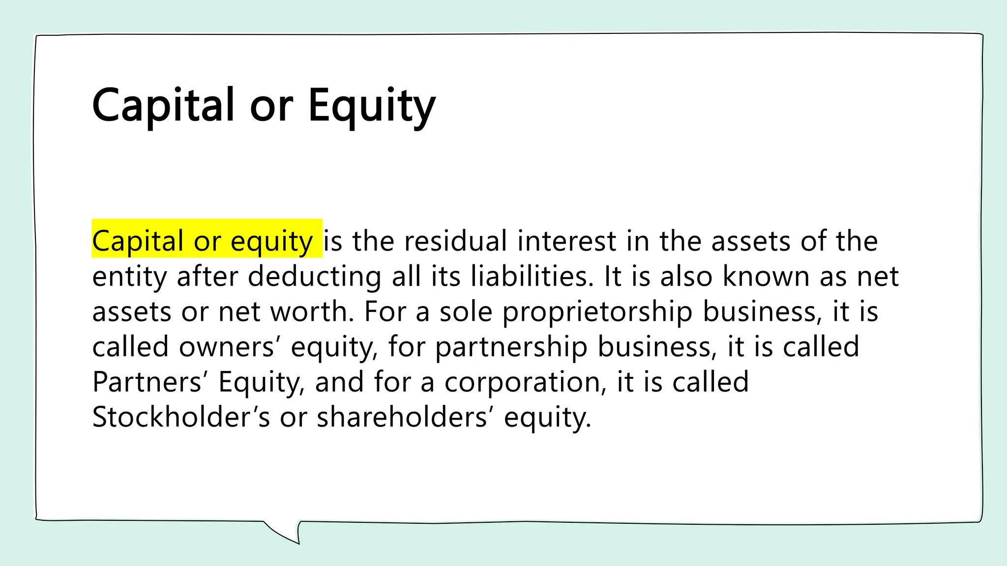 Capital or Equity
Capital or equity is the residual interest in the assets of the
entity after deducting all its liabilities. It is also known as net
assets or net worth. For a sole proprietorship business, it is
called owners’ equity, for partnership business, it is called
Partners’ Equity, and for a corporation, it is called
Stockholder’s or shareholders’ equity.
 